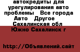 автокредиты для урегулирования авто проблемы - Все города Авто » Другое   . Сахалинская обл.,Южно-Сахалинск г.